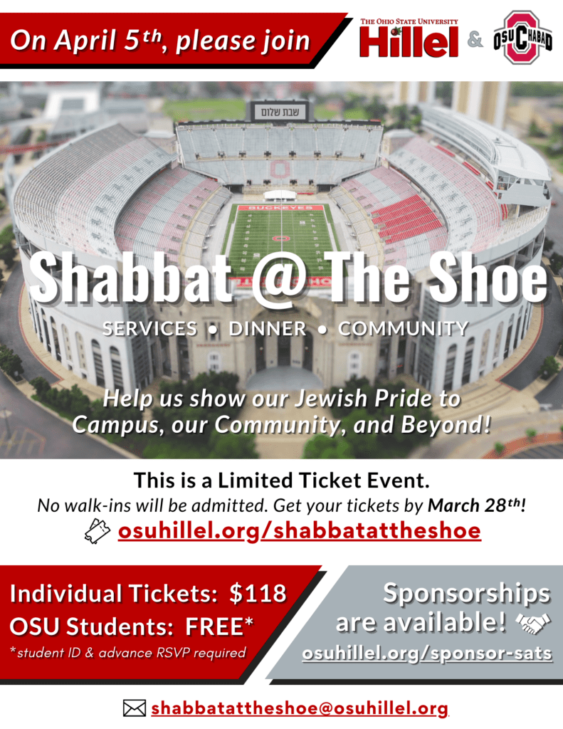 On April 5th, please join The Ohio State University Hillel and OSU Chabad for Shabbat at The Shoe Services, dinner, community Help us show our Jewish Pride to Campus, our Community, and Beyond! This is a Limited Ticket Event. No walk-ins will be admitted. Get your tickets by March 28th! osuhillel.org/shabbatattheshoe Individual tickets: $118 OSU Students: FREE with student ID, advance RSVP required Sponsorships are available! osuhillel.org/sponsor-sats shabbatattheshoe@osuhillel.org